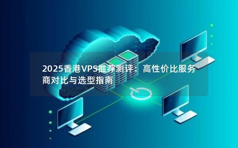 2025香港VPS推荐测评：高性价比服务商对比与选型指南