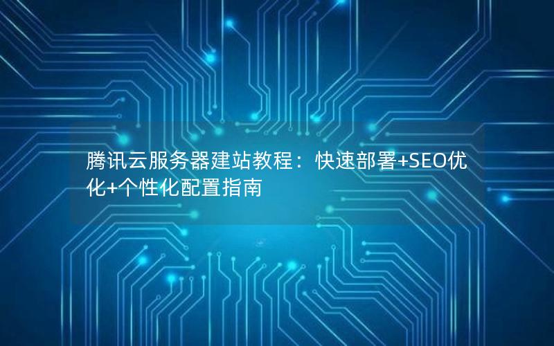 腾讯云服务器建站教程：快速部署+SEO优化+个性化配置指南