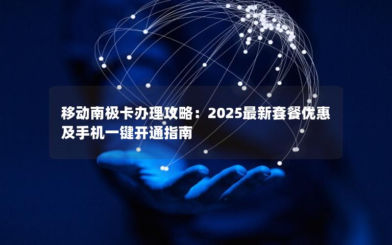 移动南极卡办理攻略：2025最新套餐优惠及手机一键开通指南