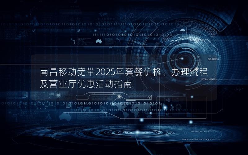 南昌移动宽带2025年套餐价格、办理流程及营业厅优惠活动指南