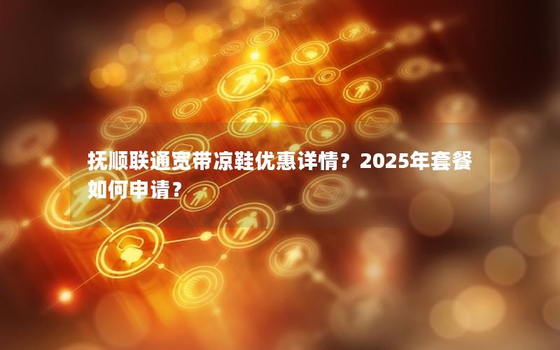 抚顺联通宽带凉鞋优惠详情？2025年套餐如何申请？