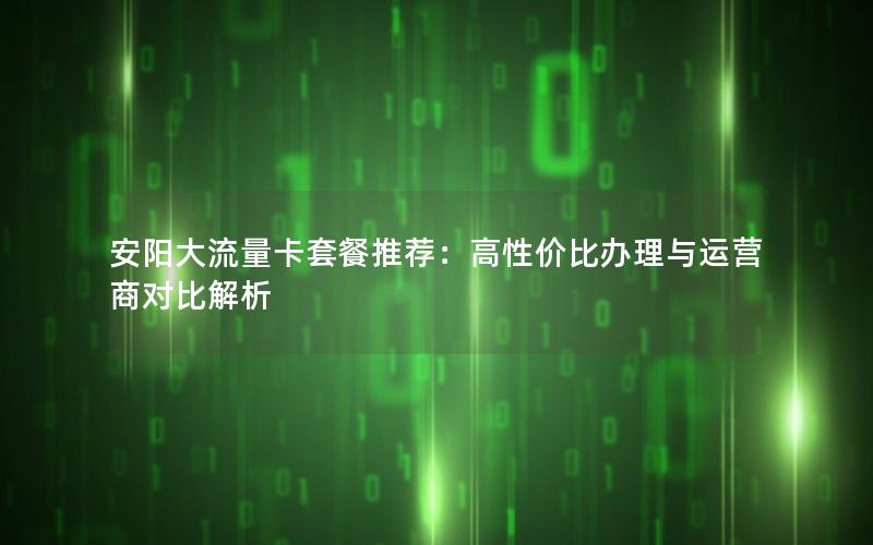 安阳大流量卡套餐推荐：高性价比办理与运营商对比解析