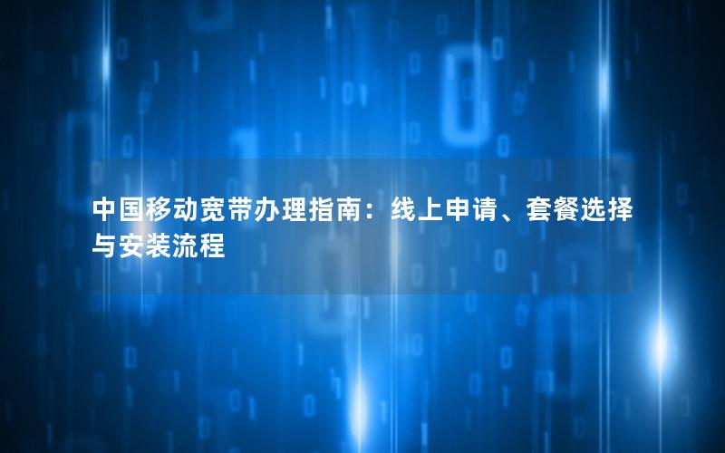 中国移动宽带办理指南：线上申请、套餐选择与安装流程