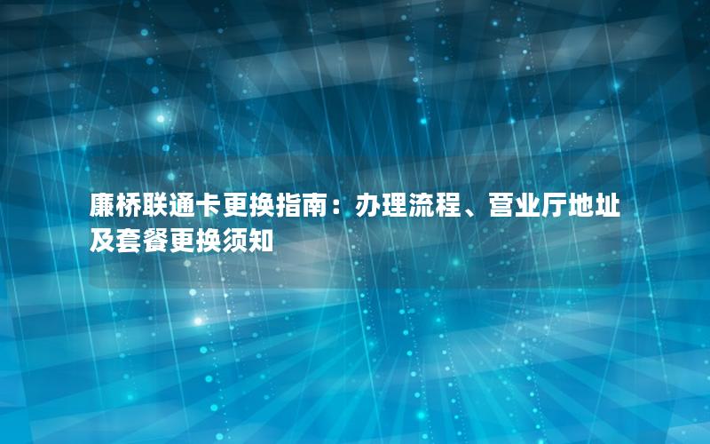 廉桥联通卡更换指南：办理流程、营业厅地址及套餐更换须知