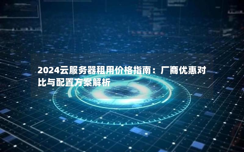 2024云服务器租用价格指南：厂商优惠对比与配置方案解析