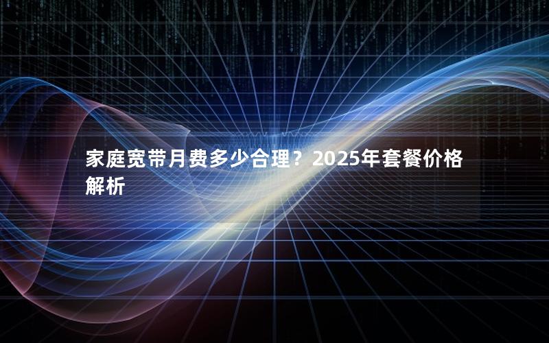 家庭宽带月费多少合理？2025年套餐价格解析