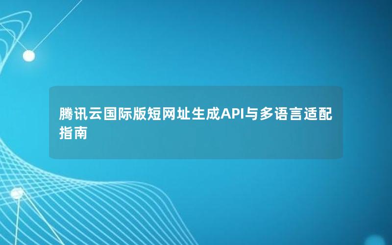 腾讯云国际版短网址生成API与多语言适配指南