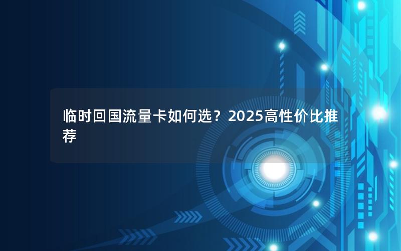 临时回国流量卡如何选？2025高性价比推荐