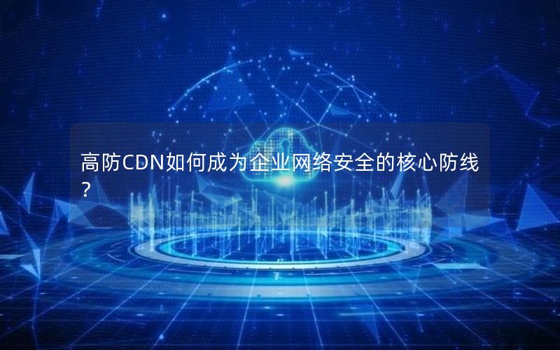 高防CDN如何成为企业网络安全的核心防线？