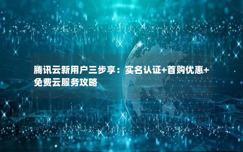 腾讯云新用户三步享：实名认证+首购优惠+免费云服务攻略