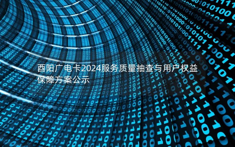 酉阳广电卡2024服务质量抽查与用户权益保障方案公示