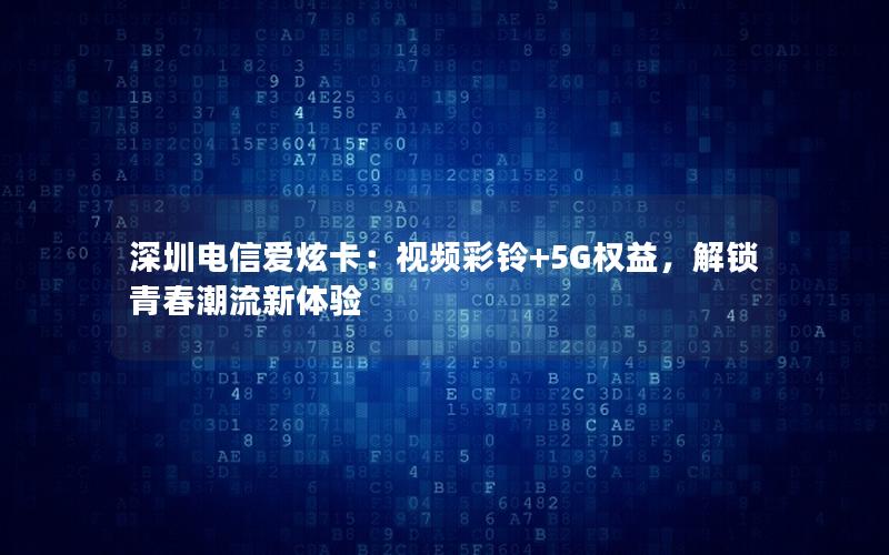 深圳电信爱炫卡：视频彩铃+5G权益，解锁青春潮流新体验