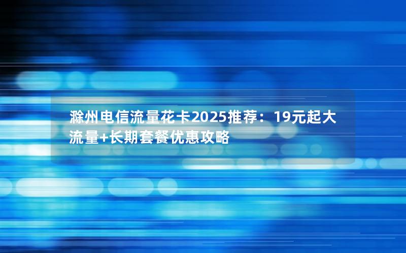 滁州电信流量花卡2025推荐：19元起大流量+长期套餐优惠攻略