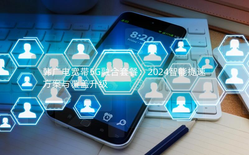 韩广电宽带5G融合套餐：2024智能提速方案与覆盖升级