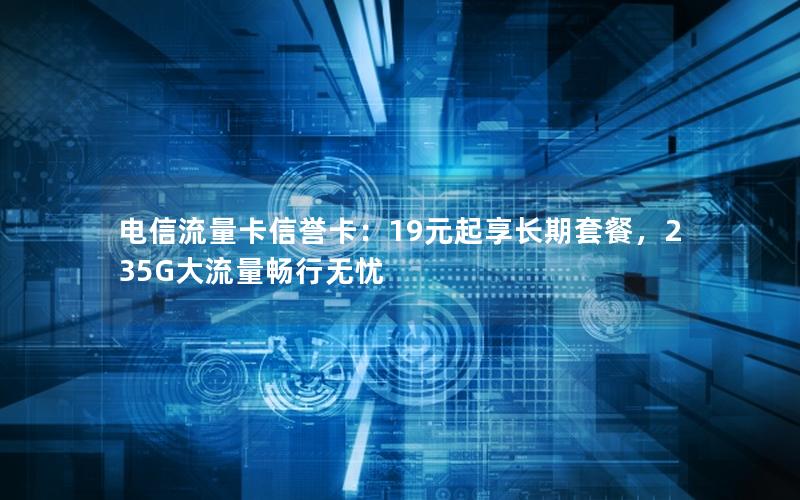 电信流量卡信誉卡：19元起享长期套餐，235G大流量畅行无忧