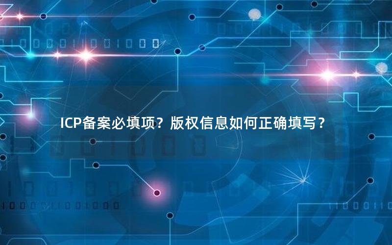 ICP备案必填项？版权信息如何正确填写？