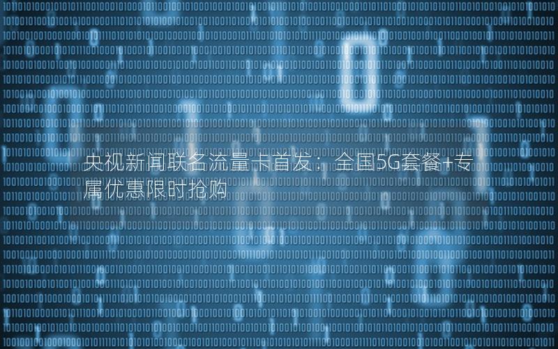 央视新闻联名流量卡首发：全国5G套餐+专属优惠限时抢购