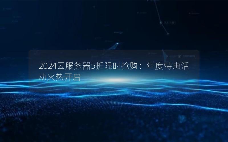 2024云服务器5折限时抢购：年度特惠活动火热开启