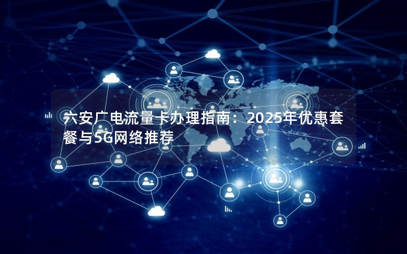 六安广电流量卡办理指南：2025年优惠套餐与5G网络推荐