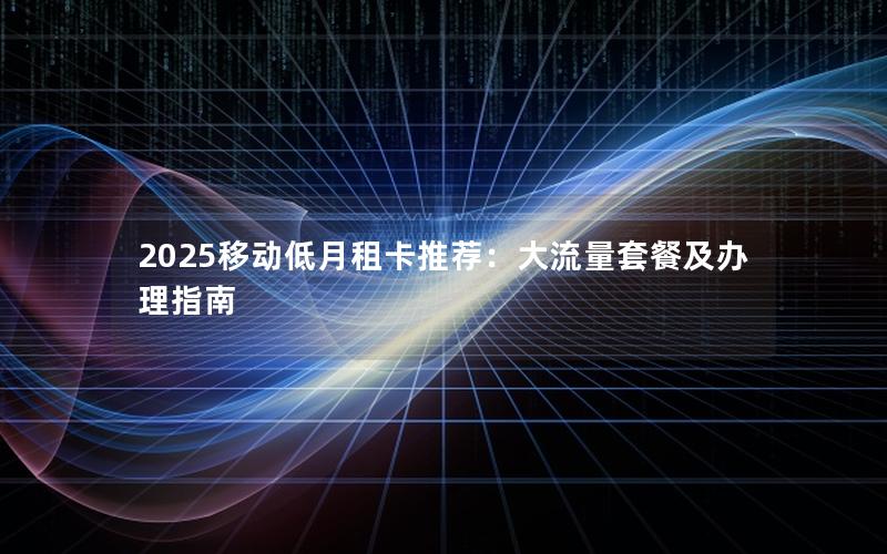 2025移动低月租卡推荐：大流量套餐及办理指南