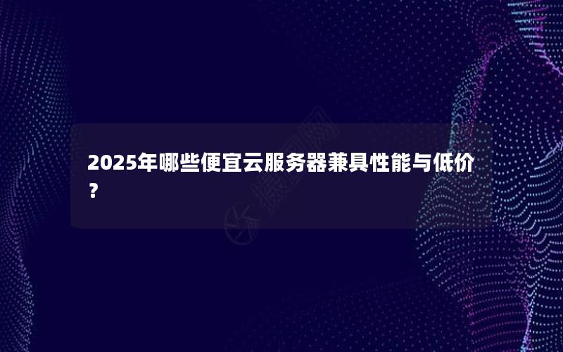 2025年哪些便宜云服务器兼具性能与低价？