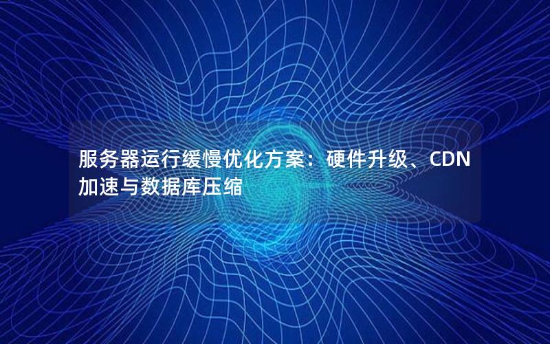 服务器运行缓慢优化方案：硬件升级、CDN加速与数据库压缩