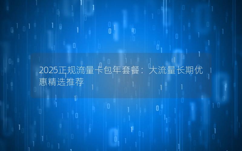 2025正规流量卡包年套餐：大流量长期优惠精选推荐