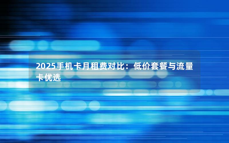 2025手机卡月租费对比：低价套餐与流量卡优选