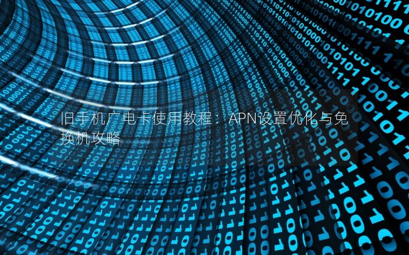 旧手机广电卡使用教程：APN设置优化与免换机攻略