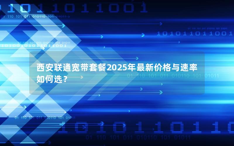 西安联通宽带套餐2025年最新价格与速率如何选？