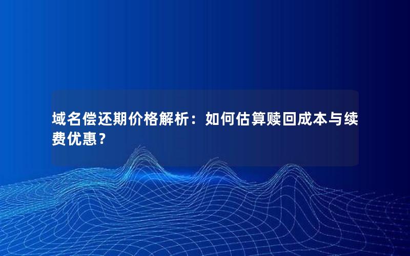 域名偿还期价格解析：如何估算赎回成本与续费优惠？