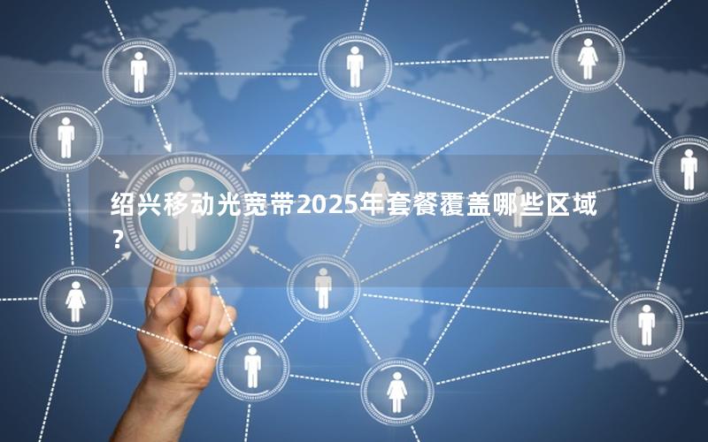 绍兴移动光宽带2025年套餐覆盖哪些区域？