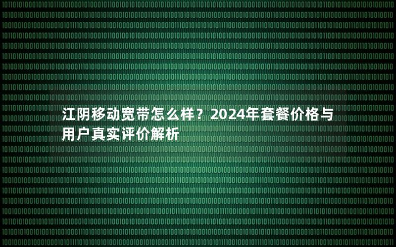 江阴移动宽带怎么样？2024年套餐价格与用户真实评价解析