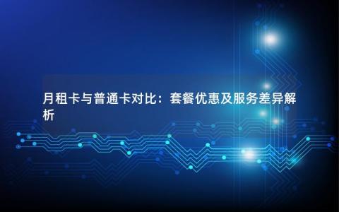 月租卡与普通卡对比：套餐优惠及服务差异解析
