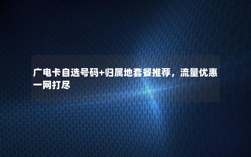 广电卡自选号码+归属地套餐推荐，流量优惠一网打尽