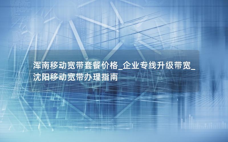 浑南移动宽带套餐价格_企业专线升级带宽_沈阳移动宽带办理指南