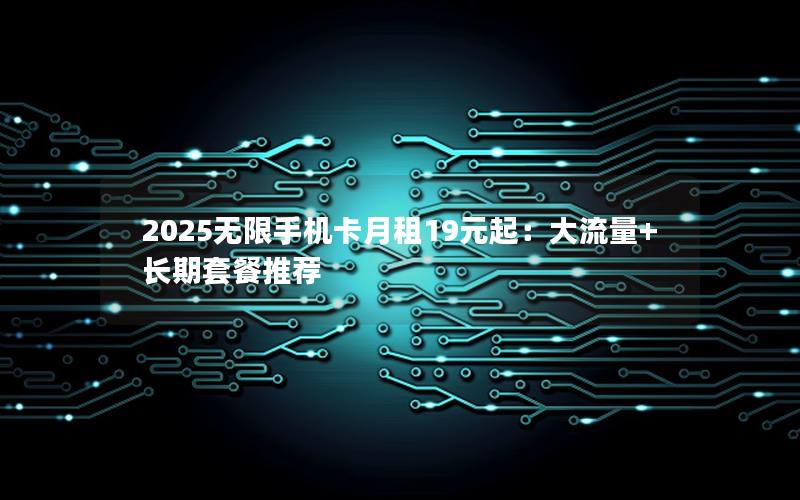 2025无限手机卡月租19元起：大流量+长期套餐推荐