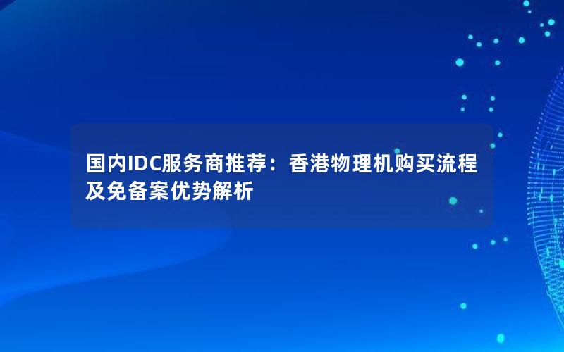 国内IDC服务商推荐：香港物理机购买流程及免备案优势解析