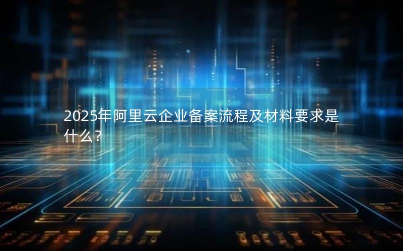 2025年阿里云企业备案流程及材料要求是什么？