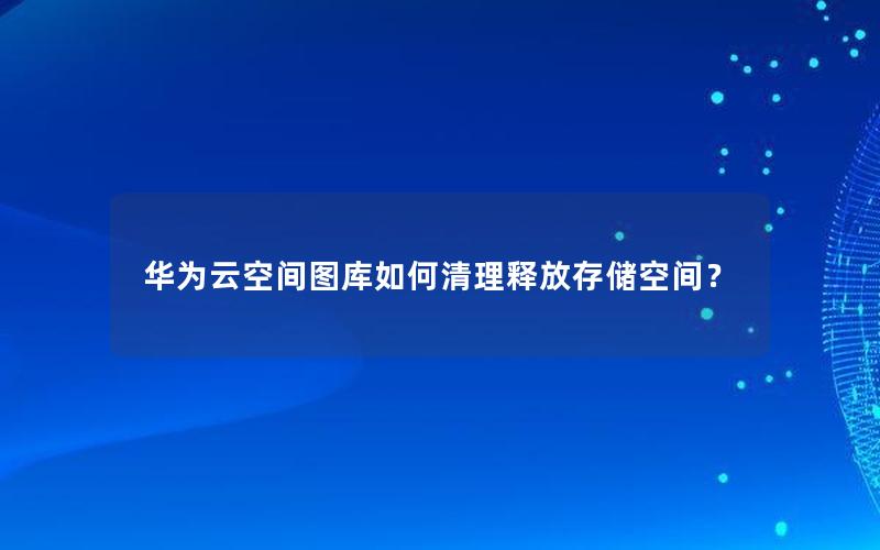 华为云空间图库如何清理释放存储空间？