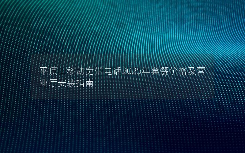 平顶山移动宽带电话2025年套餐价格及营业厅安装指南