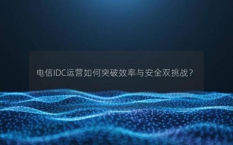 电信IDC运营如何突破效率与安全双挑战？