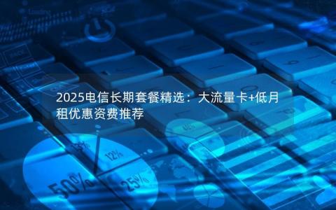 2025电信长期套餐精选：大流量卡+低月租优惠资费推荐