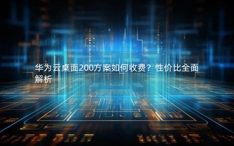 华为云桌面200方案如何收费？性价比全面解析