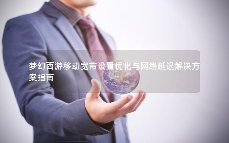 梦幻西游移动宽带设置优化与网络延迟解决方案指南