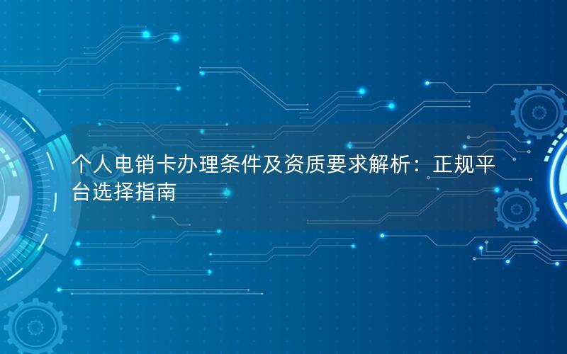 个人电销卡办理条件及资质要求解析：正规平台选择指南