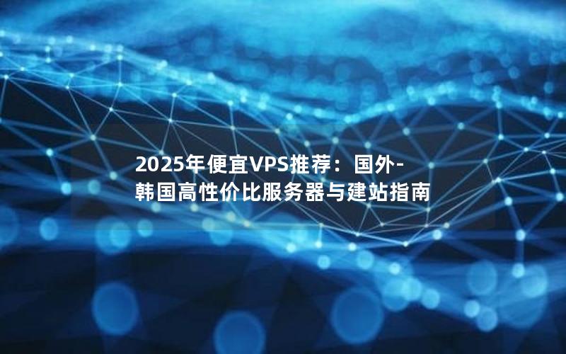 2025年便宜VPS推荐：国外-韩国高性价比服务器与建站指南