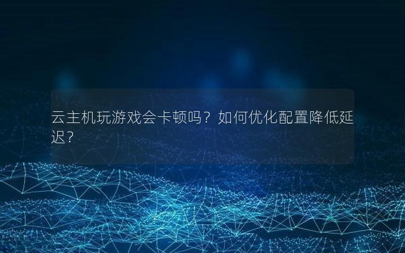 云主机玩游戏会卡顿吗？如何优化配置降低延迟？