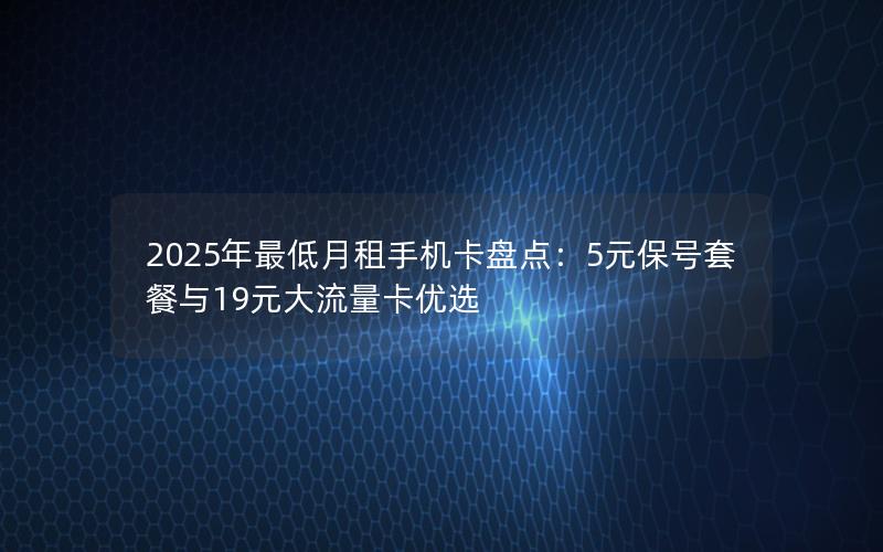 2025年最低月租手机卡盘点：5元保号套餐与19元大流量卡优选