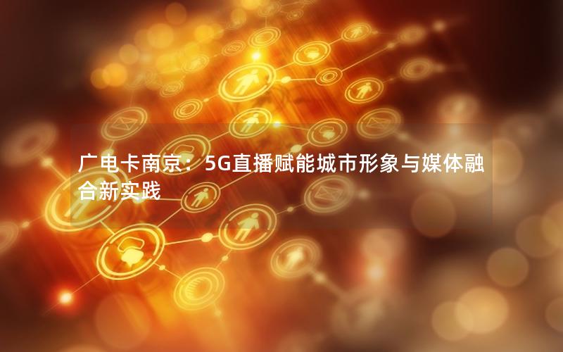 广电卡南京：5G直播赋能城市形象与媒体融合新实践